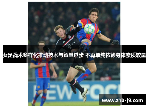 女足战术多样化推动技术与智慧进步 不再单纯依赖身体素质较量