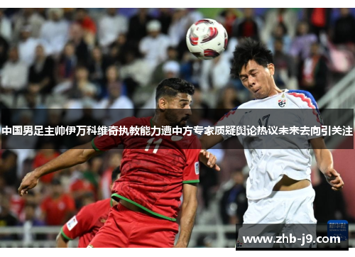 中国男足主帅伊万科维奇执教能力遭中方专家质疑舆论热议未来去向引关注