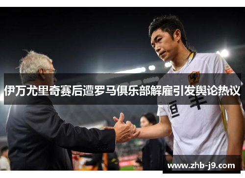 伊万尤里奇赛后遭罗马俱乐部解雇引发舆论热议