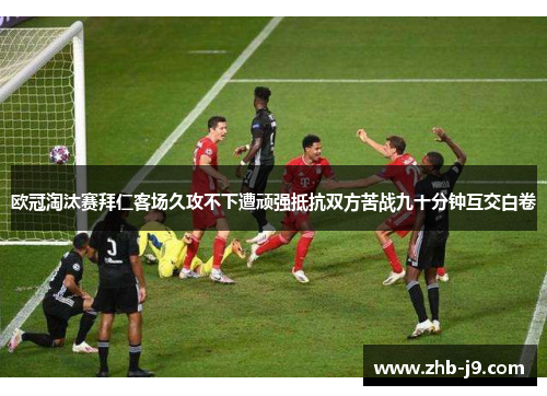 欧冠淘汰赛拜仁客场久攻不下遭顽强抵抗双方苦战九十分钟互交白卷